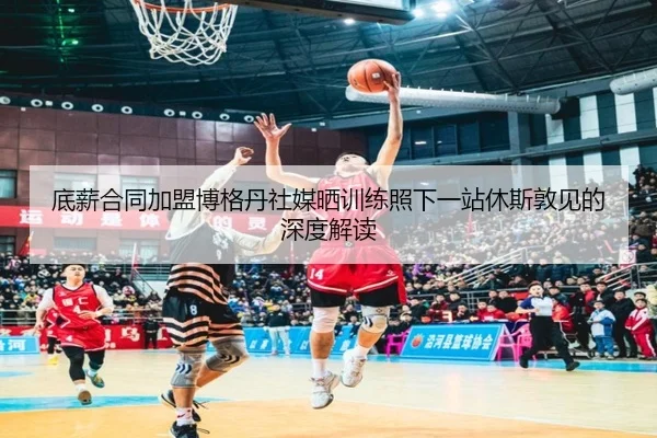 底薪合同加盟博格丹社媒晒训练照下一站休斯敦见的深度解读